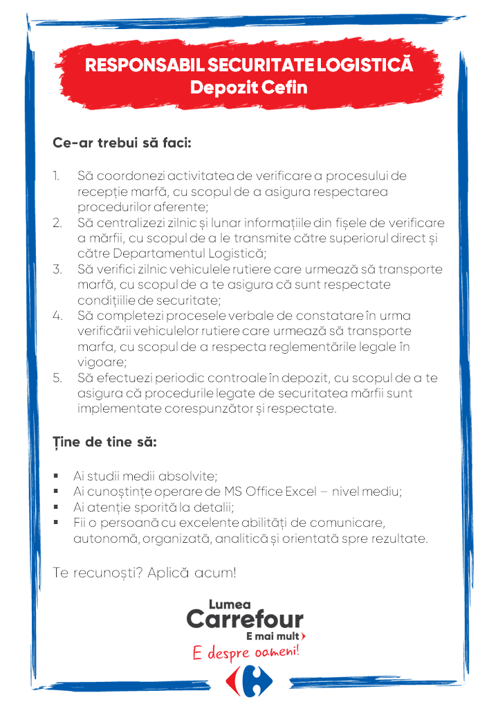 Ce-ar trebui să faci: 1.Să coordonezi activitatea de verificare a procesului de recepție marfă, cu scopul de a asigura respectarea procedurilor aferente; 2.Să centralizezi zilnic și lunar informațiile din fișele de verificare a mărfii, cu scopul de a le transmite către superiorul direct și către Departamentul Logistică; 3.Să verifici zilnic vehiculele rutiere care urmează să transporte marfă, cu scopul de a te asigura că sunt respectate condițiilie de securitate; 4.Să completezi procesele verbale de constatare în urma verificării vehiculelor rutiere care urmează să transporte marfa, cu scopul de a respecta reglementările legale în vigoare; 5.Să efectuezi periodic controale în depozit, cu scopul de a te asigura că procedurile legate de securitatea mărfii sunt implementate corespunzător și respectate. Ține de tine să: §Ai studii medii absolvite; §Ai cunoștințe operare de MS Office Excel – nivel mediu; §Ai atenție sporită la detalii; §Fii o persoană cu excelente abilități de comunicare, autonomă, organizată, analitică și orientată spre rezultate. Te recunoști? Aplică acum! Ce-ar trebui să faci: 1.Să coordonezi activitatea de verificare a procesului de recepție marfă, cu scopul de a asigura respectarea procedurilor aferente; 2.Să centralizezi zilnic și lunar informațiile din fișele de verificare a mărfii, cu scopul de a le transmite către superiorul direct și către Departamentul Logistică; 3.Să verifici zilnic vehiculele rutiere care urmează să transporte marfă, cu scopul de a te asigura că sunt respectate condițiilie de securitate; 4.Să completezi procesele verbale de constatare în urma verificării vehiculelor rutiere care urmează să transporte marfa, cu scopul de a respecta reglementările legale în vigoare; 5.Să efectuezi periodic controale în depozit, cu scopul de a te asigura că procedurile legate de securitatea mărfii sunt implementate corespunzător și respectate. Ține de tine să: §Ai studii medii absolvite; §Ai cunoștințe operare de MS Office Excel – nivel mediu; §Ai atenție sporită la detalii; §Fii o persoană cu excelente abilități de comunicare, autonomă, organizată, analitică și orientată spre rezultate. Te recunoști? Aplică acum! administrativ logistica Te-ai întrebat vreodată ce înseamnă de fapt, Lumea Carrefour?Lumea Carrefour e mai mult. E despre oameni. Și spunem asta pentru că de 20 de ani, peste cei 18.000 de colegi definesc Lumea Carrefour prin tot ceea ce fac, zi de zi.Ne mândrim cu faptul că suntem prima companie de retail care a adus conceptul de hipermarket în România. Actual avem peste 360 de magazine în țară: hipermarketuri, supermarketuri, magazine de proximitate, magazine discounter. La acestea se adaugă aplicațiile inteligente de shopping (aplicația Carrefour) și inovațiile din magazine.Toate aceste lucruri creează un cadru optim pentru multitudinea de job-uri, de la cofetar, brutar, măcelar, lucrător de bază legume-fructe, la specialiști, profesioniști și experți, atât în zona departamentelor comerciale din magazine, cât și la sediu.Susținem și promovăm principiile de diversitate și incluziune, de egalitate și non-discriminare în rândul colegilor, cât și în afara organizației. Continuam demersurile pe care compania le face încă din 2014 pe subiectul de diversity and inclusion, când a primit certificarea GEEIS - una dintre cele mai importante certificări europene care atestă respectarea egalității de gen în companie, iar cea mai recentă confirmare a tuturor standardelor a fost făcută în 2019. Este un proces continuu la care noi participăm pentru a întări poziția noastră de angajator inclusiv pe piața din România.Încă de la începutul pandemiei am făcut eforturi extraordinare pentru a proteja siguranța și sănătatea colegilor noștri din magazine, din depozite sau de la Sediu, asta a fost și este prioritatea numărul 1 pentru noi. În octombrie 2020 am fost primul retailer care a primit certificarea ,,Covid-19 Compliant